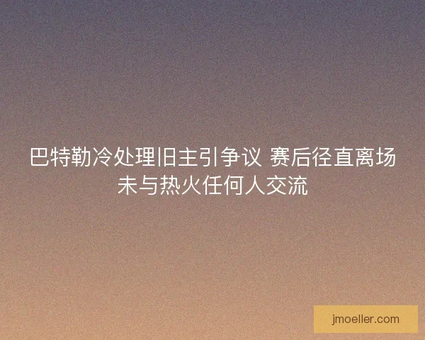 巴特勒冷处理旧主引争议 赛后径直离场未与热火任何人交流