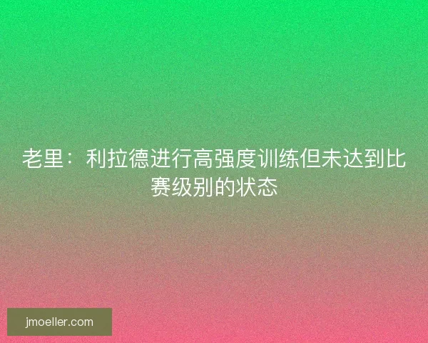 老里:利拉德进行高强度训练但未达到比赛级别的状态 老里:利拉德进行高强度训练但未达到比赛级别的状态