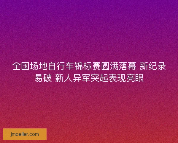 全国场地自行车锦标赛圆满落幕 新纪录易破 新人异军突起表现亮眼
