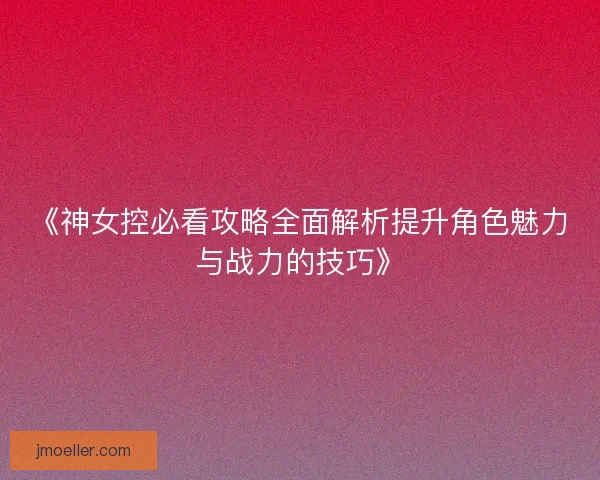 《神女控必看攻略全面解析提升角色魅力与战力的技巧》