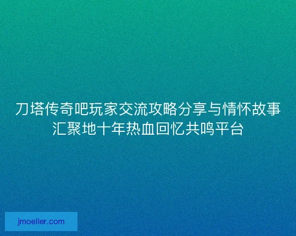 刀塔传奇吧玩家交流攻略分享与情怀故事汇聚地十年热血回忆共鸣平台