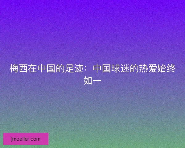 梅西在中国的足迹：中国球迷的热爱始终如一