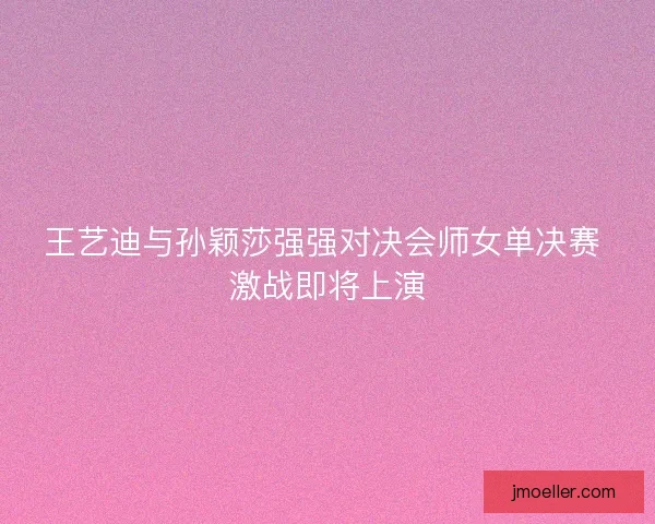 王艺迪与孙颖莎强强对决会师女单决赛 激战即将上演