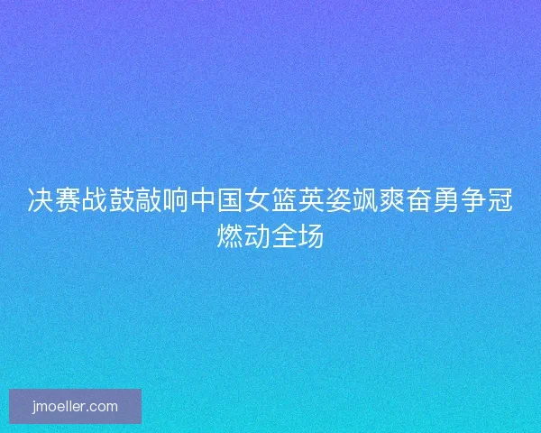 决赛战鼓敲响中国女篮英姿飒爽奋勇争冠燃动全场