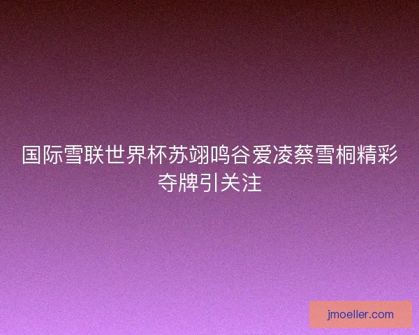 国际雪联世界杯苏翊鸣谷爱凌蔡雪桐精彩夺牌引关注