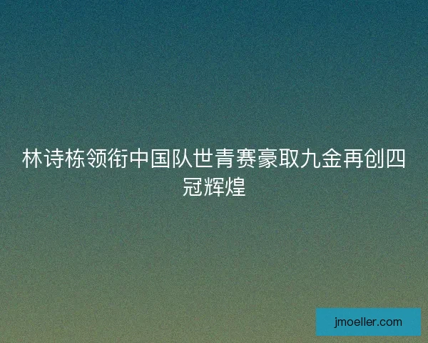 林诗栋领衔中国队世青赛豪取九金再创四冠辉煌