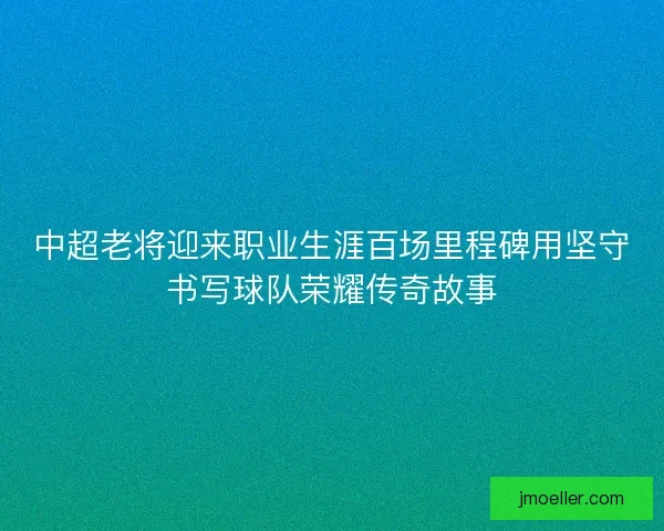 中超老将迎来职业生涯百场里程碑用坚守书写球队荣耀传奇故事